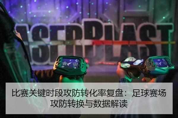 比赛关键时段攻防转化率复盘：足球赛场攻防转换与数据解读